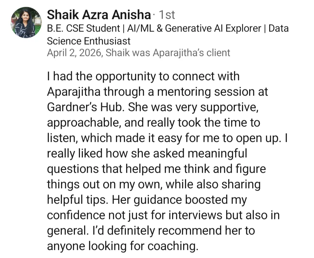 LinkedIn recommendation from Shaik Azra Anisha (AI/ML & Data Science student), April 2026: 'She was very supportive, approachable, and really took the time to listen, which made it easy for me to open up. I really liked how she asked meaningful questions that helped me think and figure things out on my own. Her guidance boosted my confidence not just for interviews but also in general. I'd definitely recommend her to anyone looking for coaching.'