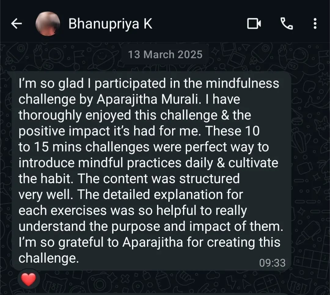 WhatsApp message from Bhanupriya K, 13 March 2025: 'I'm so glad I participated in the mindfulness challenge by Aparajitha Murali. I have thoroughly enjoyed this challenge and the positive impact it's had for me. These 10 to 15 mins challenges were perfect way to introduce mindful practices daily and cultivate the habit. The content was structured very well. The detailed explanation for each exercise was so helpful to really understand the purpose and impact of them. I'm so grateful to Aparajitha for creating this challenge.'
