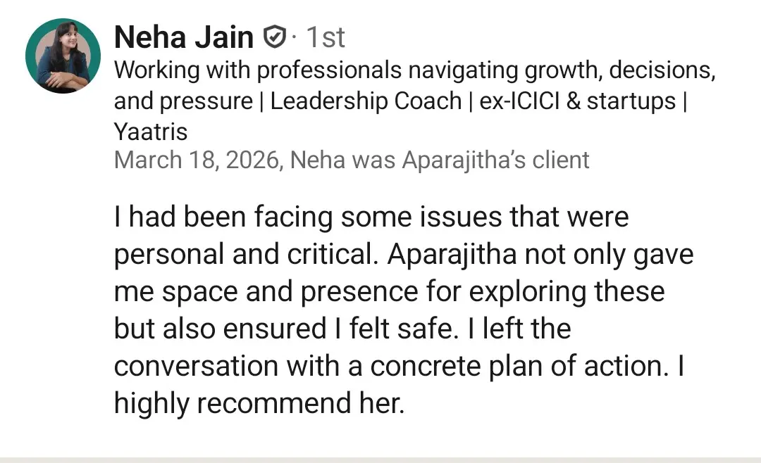 LinkedIn recommendation from Neha Jain (Leadership Coach, ex-ICICI), March 2026: 'I had been facing some issues that were personal and critical. Aparajitha not only gave me space and presence for exploring these but also ensured I felt safe. I left the conversation with a concrete plan of action. I highly recommend her.'